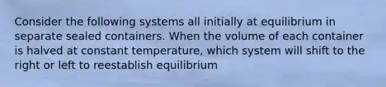 Consider the following systems all initially at equilibrium in separate sealed containers. When the volume of each container is halved at constant temperature, which system will shift to the right or left to reestablish equilibrium