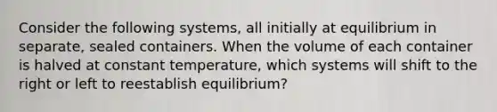 Consider the following systems, all initially at equilibrium in separate, sealed containers. When the volume of each container is halved at constant temperature, which systems will shift to the right or left to reestablish equilibrium?