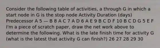 Consider the following table of activities, a through G in which a start node in G is the stop node Activity Duration (days) Predecessor A 5 — B 8 A C 7 A D 6 A E 9 B C D F 10 B C D G 5 E F I'm a piece of scratch paper, draw the net work above to determine the following. What is the late finish time for activity G (what is the latest that activity G can finish?) 26 27 28 29 30