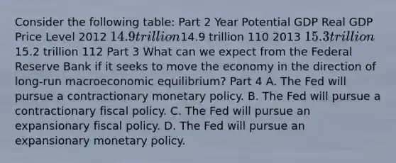 Consider the following​ table: Part 2 Year Potential GDP Real GDP Price Level 2012 ​14.9 trillion ​14.9 trillion 110 2013 ​15.3 trillion ​15.2 trillion 112 Part 3 What can we expect from the Federal Reserve Bank if it seeks to move the economy in the direction of​ long-run macroeconomic​ equilibrium? Part 4 A. The Fed will pursue a contractionary monetary policy. B. The Fed will pursue a contractionary fiscal policy. C. The Fed will pursue an expansionary fiscal policy. D. The Fed will pursue an expansionary monetary policy.