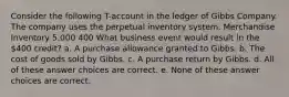 Consider the following T-account in the ledger of Gibbs Company. The company uses the perpetual inventory system. Merchandise Inventory 5,000 400 What business event would result in the 400 credit? a. A purchase allowance granted to Gibbs. b. The cost of goods sold by Gibbs. c. A purchase return by Gibbs. d. All of these answer choices are correct. e. None of these answer choices are correct.