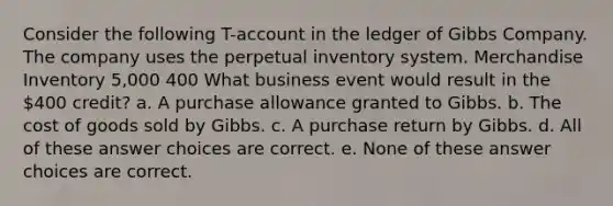 Consider the following T-account in the ledger of Gibbs Company. The company uses the perpetual inventory system. Merchandise Inventory 5,000 400 What business event would result in the 400 credit? a. A purchase allowance granted to Gibbs. b. The cost of goods sold by Gibbs. c. A purchase return by Gibbs. d. All of these answer choices are correct. e. None of these answer choices are correct.