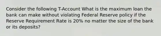 Consider the following T-Account What is the maximum loan the bank can make without violating Federal Reserve policy if the Reserve Requirement Rate is 20% no matter the size of the bank or its deposits?