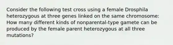 Consider the following test cross using a female Drosphila heterozygous at three genes linked on the same chromosome: How many different kinds of nonparental-type gamete can be produced by the female parent heterozygous at all three mutations?