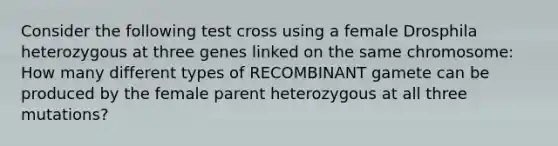 Consider the following test cross using a female Drosphila heterozygous at three genes linked on the same chromosome: How many different types of RECOMBINANT gamete can be produced by the female parent heterozygous at all three mutations?