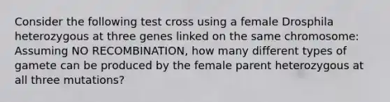 Consider the following test cross using a female Drosphila heterozygous at three genes linked on the same chromosome: Assuming NO RECOMBINATION, how many different types of gamete can be produced by the female parent heterozygous at all three mutations?