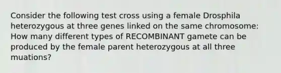 Consider the following test cross using a female Drosphila heterozygous at three genes linked on the same chromosome: How many different types of RECOMBINANT gamete can be produced by the female parent heterozygous at all three muations?