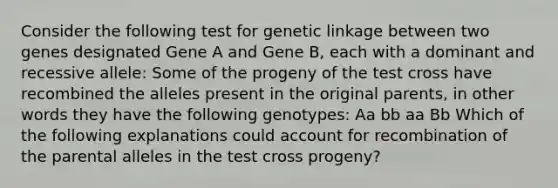 Consider the following test for genetic linkage between two genes designated Gene A and Gene B, each with a dominant and recessive allele: Some of the progeny of the test cross have recombined the alleles present in the original parents, in other words they have the following genotypes: Aa bb aa Bb Which of the following explanations could account for recombination of the parental alleles in the test cross progeny?