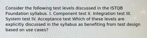 Consider the following test levels discussed in the ISTQB Foundation syllabus. I. Component test II. Integration test III. System test IV. Acceptance test Which of these levels are explicitly discussed in the syllabus as benefiting from test design based on use cases?