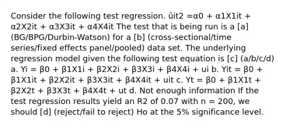 Consider the following test regression. ûit2 =α0 + α1X1it + α2X2it + α3X3it + α4X4it The test that is being run is a [a] (BG/BPG/Durbin-Watson) for a [b] (cross-sectional/time series/fixed effects panel/pooled) data set. The underlying regression model given the following test equation is [c] (a/b/c/d) a. Yi = β0 + β1X1i + β2X2i + β3X3i + β4X4i + ui b. Yit = β0 + β1X1it + β2X2it + β3X3it + β4X4it + uit c. Yt = β0 + β1X1t + β2X2t + β3X3t + β4X4t + ut d. Not enough information If the test regression results yield an R2 of 0.07 with n = 200, we should [d] (reject/fail to reject) Ho at the 5% significance level.