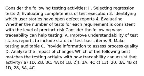 Consider the following testing activities: I . Selecting regression tests 2. Evaluating completeness of test execution 3. Identifying which user stories have open defect reports 4. Evaluating Whether the number of tests for each requirement is consistent with the level of precinct risk Consider the following ways traceability can help testing: A. Improve understandability of test status reports to include status of test basis items B. Make testing auditable C. Provide information to assess process quality D. Analyze the impact of changes Which of the following best matches the testing activity with how traceability can assist that activity? a) 1D, ZB, 3C, 4A b) 1B, 2]), 3A, 4C c) 13), 20, 3A, 4B d) 1D, 28, 3A, 4C