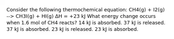 Consider the following thermochemical equation: CH4(g) + I2(g) --> CH3I(g) + HI(g) ΔH = +23 kJ What energy change occurs when 1.6 mol of CH4 reacts? 14 kJ is absorbed. 37 kJ is released. 37 kJ is absorbed. 23 kJ is released. 23 kJ is absorbed.