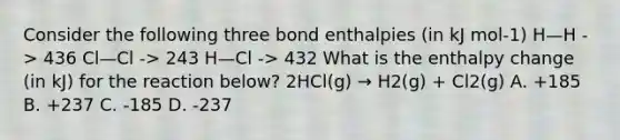 Consider the following three bond enthalpies (in kJ mol-1) H—H -> 436 Cl—Cl -> 243 H—Cl -> 432 What is the enthalpy change (in kJ) for the reaction below? 2HCl(g) → H2(g) + Cl2(g) A. +185 B. +237 C. -185 D. -237