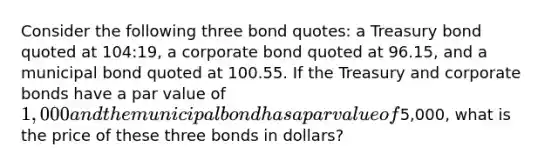 Consider the following three bond quotes: a Treasury bond quoted at 104:19, a corporate bond quoted at 96.15, and a municipal bond quoted at 100.55. If the Treasury and corporate bonds have a par value of 1,000 and the municipal bond has a par value of5,000, what is the price of these three bonds in dollars?