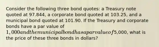 Consider the following three bond quotes: a Treasury note quoted at 97.844, a corporate bond quoted at 103.25, and a municipal bond quoted at 101.90. If the Treasury and corporate bonds have a par value of 1,000 and the municipal bond has a par value of5,000, what is the price of these three bonds in dollars?