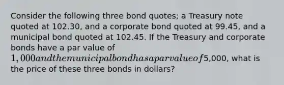 Consider the following three bond quotes; a Treasury note quoted at 102.30, and a corporate bond quoted at 99.45, and a municipal bond quoted at 102.45. If the Treasury and corporate bonds have a par value of 1,000 and the municipal bond has a par value of5,000, what is the price of these three bonds in dollars?