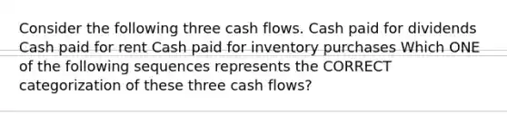 Consider the following three cash flows. Cash paid for dividends Cash paid for rent Cash paid for inventory purchases Which ONE of the following sequences represents the CORRECT categorization of these three cash flows?