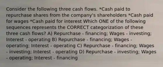 Consider the following three cash flows. *Cash paid to repurchase shares from the company's shareholders *Cash paid for wages *Cash paid for interest Which ONE of the following sequences represents the CORRECT categorization of these three cash flows? A) Repurchase - financing; Wages - investing; Interest - operating B) Repurchase - financing; Wages - operating; Interest - operating C) Repurchase - financing; Wages - investing; Interest - operating D) Repurchase - investing; Wages - operating; Interest - financing