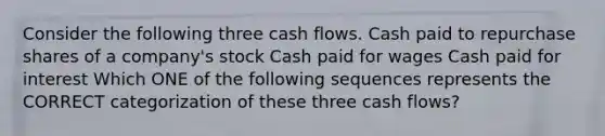 Consider the following three cash flows. Cash paid to repurchase shares of a company's stock Cash paid for wages Cash paid for interest Which ONE of the following sequences represents the CORRECT categorization of these three cash flows?