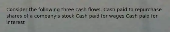 Consider the following three cash flows. Cash paid to repurchase shares of a company's stock Cash paid for wages Cash paid for interest