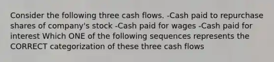 Consider the following three cash flows. -Cash paid to repurchase shares of company's stock -Cash paid for wages -Cash paid for interest Which ONE of the following sequences represents the CORRECT categorization of these three cash flows