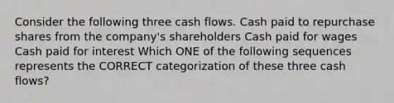 Consider the following three cash flows. Cash paid to repurchase shares from the company's shareholders Cash paid for wages Cash paid for interest Which ONE of the following sequences represents the CORRECT categorization of these three cash flows?