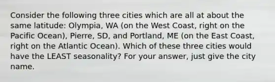 Consider the following three cities which are all at about the same latitude: Olympia, WA (on the West Coast, right on the Pacific Ocean), Pierre, SD, and Portland, ME (on the East Coast, right on the Atlantic Ocean). Which of these three cities would have the LEAST seasonality? For your answer, just give the city name.