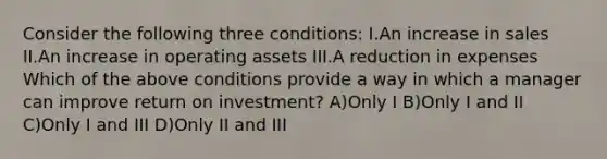 Consider the following three conditions: I.An increase in sales II.An increase in operating assets III.A reduction in expenses Which of the above conditions provide a way in which a manager can improve return on investment? A)Only I B)Only I and II C)Only I and III D)Only II and III