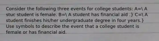 Consider the following three events for college students: A= A stuc student is female. B= A student has financial aid .} C= A student finishes his/her undergraduate degree in four years.} Use symbols to describe the event that a college student is female or has financial aid.