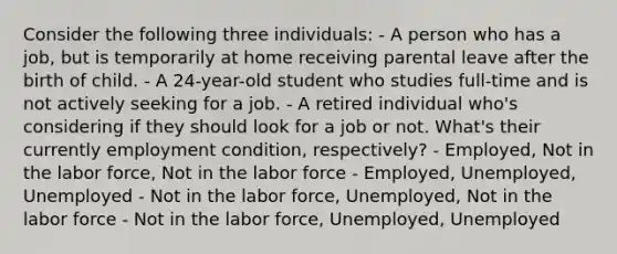 Consider the following three individuals: - A person who has a job, but is temporarily at home receiving parental leave after the birth of child. - A 24-year-old student who studies full-time and is not actively seeking for a job. - A retired individual who's considering if they should look for a job or not. What's their currently employment condition, respectively? - Employed, Not in the labor force, Not in the labor force - Employed, Unemployed, Unemployed - Not in the labor force, Unemployed, Not in the labor force - Not in the labor force, Unemployed, Unemployed