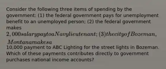 Consider the following three items of spending by the government: (1) the federal government pays for unemployment benefit to an unemployed person; (2) the federal government makes 2,000 salary pay to a Navy lieutenant; (3) the city of Bozeman, Montana makes a10,000 payment to ABC Lighting for the street lights in Bozeman. Which of these payments contributes directly to government purchases national income accounts?