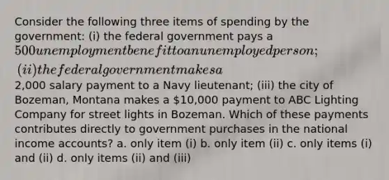 Consider the following three items of spending by the government: (i) the federal government pays a 500 unemployment benefit to an unemployed person; (ii) the federal government makes a2,000 salary payment to a Navy lieutenant; (iii) the city of Bozeman, Montana makes a 10,000 payment to ABC Lighting Company for street lights in Bozeman. Which of these payments contributes directly to government purchases in the national income accounts? a. only item (i) b. only item (ii) c. only items (i) and (ii) d. only items (ii) and (iii)