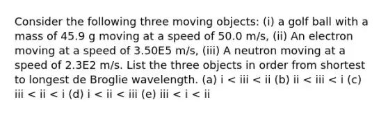 Consider the following three moving objects: (i) a golf ball with a mass of 45.9 g moving at a speed of 50.0 m/s, (ii) An electron moving at a speed of 3.50E5 m/s, (iii) A neutron moving at a speed of 2.3E2 m/s. List the three objects in order from shortest to longest de Broglie wavelength. (a) i < iii < ii (b) ii < iii < i (c) iii < ii < i (d) i < ii < iii (e) iii < i < ii