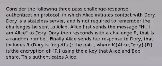 Consider the following three pass challenge-response authentication protocol, in which Alice initiates contact with Dory. Dory is a stateless server, and is not required to remember the challenges he sent to Alice. Alice first sends the message "Hi, I am Alice" to Dory. Dory then responds with a challenge R, that is a random number. Finally Alice sends her response to Dory, that includes R (Dory is forgetful): the pair , where K(Alice,Dory)(R) is the encryption of (R) using the a key that Alice and Bob share. This authenticates Alice.