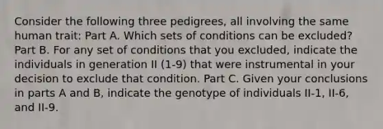 Consider the following three pedigrees, all involving the same human trait: Part A. Which sets of conditions can be excluded? Part B. For any set of conditions that you excluded, indicate the individuals in generation II (1-9) that were instrumental in your decision to exclude that condition. Part C. Given your conclusions in parts A and B, indicate the genotype of individuals II-1, II-6, and II-9.