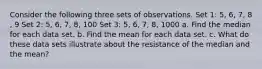 Consider the following three sets of observations. Set​ 1: 5​, 6​, 7​, 8​, 9 Set​ 2: 5​, 6​, 7​, 8​, 100 Set​ 3: 5​, 6​, 7​, 8​, 1000 a. Find the median for each data set. b. Find the mean for each data set. c. What do these data sets illustrate about the resistance of the median and the​ mean?