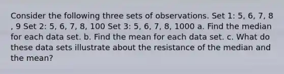 Consider the following three sets of observations. Set​ 1: 5​, 6​, 7​, 8​, 9 Set​ 2: 5​, 6​, 7​, 8​, 100 Set​ 3: 5​, 6​, 7​, 8​, 1000 a. Find the median for each data set. b. Find the mean for each data set. c. What do these data sets illustrate about the resistance of the median and the​ mean?