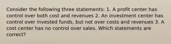 Consider the following three statements: 1. A profit center has control over both cost and revenues 2. An investment center has control over invested funds, but not over costs and revenues 3. A cost center has no control over sales. Which statements are correct?