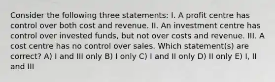 Consider the following three statements: I. A profit centre has control over both cost and revenue. II. An investment centre has control over invested funds, but not over costs and revenue. III. A cost centre has no control over sales. Which statement(s) are correct? A) I and III only B) I only C) I and II only D) II only E) I, II and III