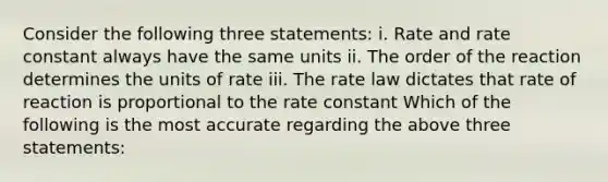 Consider the following three statements: i. Rate and rate constant always have the same units ii. The order of the reaction determines the units of rate iii. The rate law dictates that rate of reaction is proportional to the rate constant Which of the following is the most accurate regarding the above three statements: