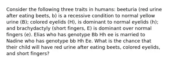 Consider the following three traits in humans: beeturia (red urine after eating beets, b) is a recessive condition to normal yellow urine (B); colored eyelids (H), is dominant to normal eyelids (h); and brachydactyly (short fingers, E) is dominant over normal fingers (e). Elias who has genotype Bb Hh ee is married to Nadine who has genotype bb Hh Ee. What is the chance that their child will have red urine after eating beets, colored eyelids, and short fingers?