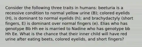 Consider the following three traits in humans: beeturia is a recessive condition to normal yellow urine (B); colored eyelids (H), is dominant to normal eyelids (h); and brachydactyly (short fingers, E) is dominant over normal fingers (e). Elias who has genotype Bb Hh ee is married to Nadine who has genotype bb Hh Ee. What is the chance that their inner child will have red urine after eating beets, colored eyelids, and short fingers?