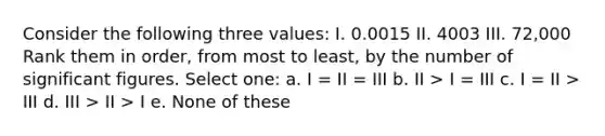 Consider the following three values: I. 0.0015 II. 4003 III. 72,000 Rank them in order, from most to least, by the number of <a href='https://www.questionai.com/knowledge/kFFoNy5xk3-significant-figures' class='anchor-knowledge'>significant figures</a>. Select one: a. I = II = III b. II > I = III c. I = II > III d. III > II > I e. None of these