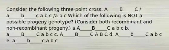 Consider the following three-point cross: A_____B_____C / a_____b_____c a b c /a b c Which of the following is NOT a possible progeny genotype? (Consider both recombinant and non-recombinant progeny.) a.A_____B_____C a b c b. a_____B_____C a b c c. A_____B_____C A B C d. A_____b_____C a b c e. a_____b_____c a b c