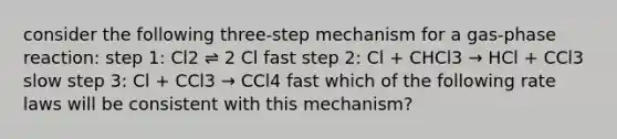 consider the following three-step mechanism for a gas-phase reaction: step 1: Cl2 ⇌ 2 Cl fast step 2: Cl + CHCl3 → HCl + CCl3 slow step 3: Cl + CCl3 → CCl4 fast which of the following rate laws will be consistent with this mechanism?