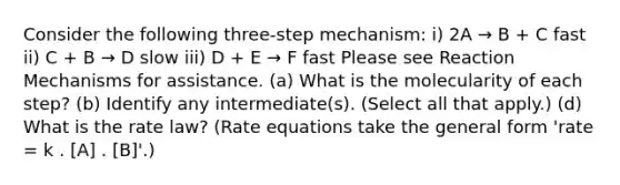 Consider the following three-step mechanism: i) 2A → B + C fast ii) C + B → D slow iii) D + E → F fast Please see Reaction Mechanisms for assistance. (a) What is the molecularity of each step? (b) Identify any intermediate(s). (Select all that apply.) (d) What is the rate law? (Rate equations take the general form 'rate = k . [A] . [B]'.)