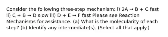 Consider the following three-step mechanism: i) 2A → B + C fast ii) C + B → D slow iii) D + E → F fast Please see Reaction Mechanisms for assistance. (a) What is the molecularity of each step? (b) Identify any intermediate(s). (Select all that apply.)