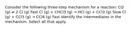 Consider the following three-step mechanism for a reaction: Cl2 (g) ⇌ 2 Cl (g) Fast Cl (g) + CHCl3 (g) → HCl (g) + CCl3 (g) Slow Cl (g) + CCl3 (g) → CCl4 (g) Fast Identify the intermediates in the mechanism. Select all that apply.