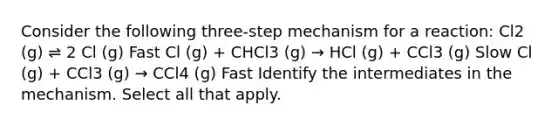 Consider the following three-step mechanism for a reaction: Cl2 (g) ⇌ 2 Cl (g) Fast Cl (g) + CHCl3 (g) → HCl (g) + CCl3 (g) Slow Cl (g) + CCl3 (g) → CCl4 (g) Fast Identify the intermediates in the mechanism. Select all that apply.