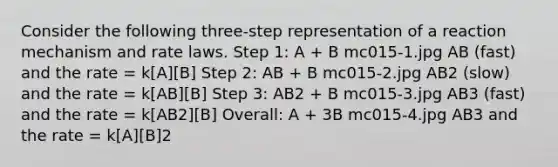 Consider the following three-step representation of a reaction mechanism and rate laws. Step 1: A + B mc015-1.jpg AB (fast) and the rate = k[A][B] Step 2: AB + B mc015-2.jpg AB2 (slow) and the rate = k[AB][B] Step 3: AB2 + B mc015-3.jpg AB3 (fast) and the rate = k[AB2][B] Overall: A + 3B mc015-4.jpg AB3 and the rate = k[A][B]2